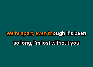 we're apart, even though it's been

so long, I'm lost without you