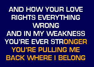 AND HOW YOUR LOVE
RIGHTS EVERYTHING
WRONG
AND IN MY WEAKNESS
YOU'RE EVER STRONGER
YOU'RE PULLING ME
BACK WHERE I BELONG