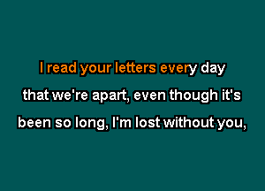 I read your letters every day

that we're apart, even though it's

been so long, I'm lost without you,