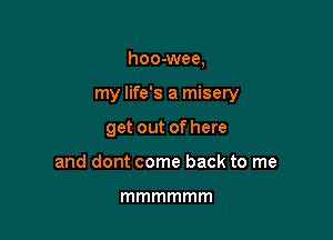 hoo-wee,

my life's a misery

get out of here
and dont come back to me

mmmmmm