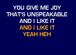 YOU GIVE ME JOY
THAT'S UNSPEAKABLE
AND I LIKE IT
AND I LIKE IT
YEAH HEH