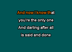 And nowl know that

you're the only one

And darling aRer all

is said and done