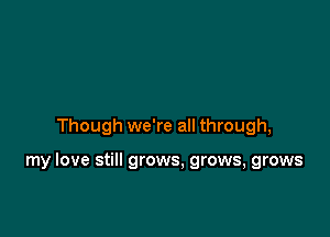 Though we're all through,

my love still grows, grows, grows