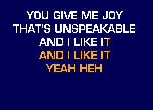 YOU GIVE ME JOY
THAT'S UNSPEAKABLE
AND I LIKE IT
AND I LIKE IT
YEAH HEH