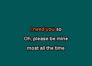 I need you so

Oh, please be mine

most all the time