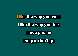 I like the way you walk

I like the way you talk
I love you so

margo, don't go