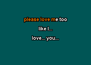 please love me too
like I...

love... you...