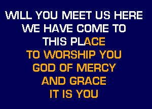 WILL YOU MEET US HERE
WE HAVE COME TO
THIS PLACE
TO WORSHIP YOU
GOD OF MERCY
AND GRACE
IT IS YOU