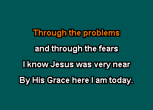 Through the problems
and through the fears

I know Jesus was very near

By His Grace here I am today.