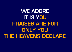 WE ADORE
IT IS YOU
PRAISES ARE FOR
ONLY YOU
THE HEAVENS DECLARE