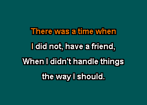 There was a time when

I did not, have a friend,

When I didn't handle things

the wayl should.