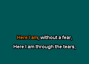 Here I am, without a fear,

Here I am through the tears,