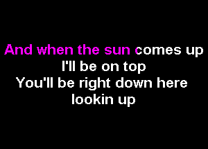 And when the sun comes up
I'll be on top

You'll be right down here
lookin up