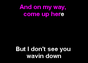 And on my way,
come up here

But I don't see you
wavin down