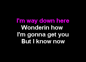 I'm way down here
Wonderin how

I'm gonna get you
But I know now