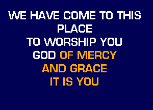 WE HAVE COME TO THIS
PLACE
TO WORSHIP YOU
GOD OF MERCY
AND GRACE
IT IS YOU