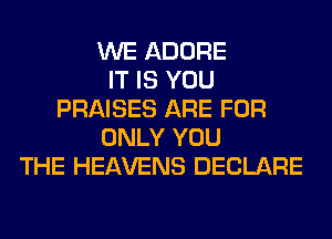 WE ADORE
IT IS YOU
PRAISES ARE FOR
ONLY YOU
THE HEAVENS DECLARE