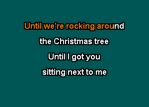 Until we're rocking around

the Christmas tree
Until I got you

sitting next to me