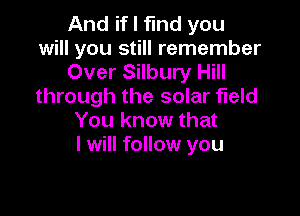 And if I find you
will you still remember
Over Silbury Hill
through the solar field

You know that
I will follow you