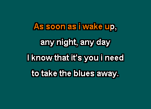 As soon as i wake up,

any night, any day

lknow that it's you i need

to take the blues away.