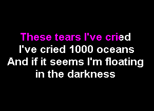 These tears I've cried
I've cried 1000 oceans

And if it seems I'm floating
in the darkness