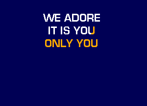 WE ADORE
IT IS YOU
ONLY YOU