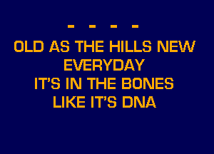 OLD AS THE HILLS NEW
EVERYDAY
ITS IN THE BONES
LIKE ITS DNA