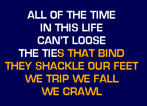 ALL OF THE TIME
IN THIS LIFE
CAN'T LOOSE
THE TIES THAT BIND
THEY SHACKLE OUR FEET
WE TRIP WE FALL
WE CRAWL