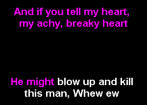 And if you tell my heart,
my achy, breaky heart

He might blow up and kill
this man, Whew ew