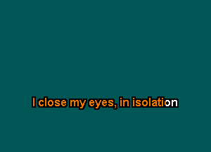 I close my eyes, in isolation