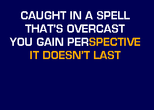 CAUGHT IN A SPELL
THAT'S OVERCAST
YOU GAIN PERSPECTIVE
IT DOESN'T LAST