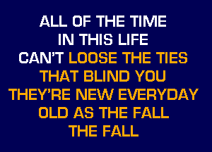 ALL OF THE TIME
IN THIS LIFE
CAN'T LOOSE THE TIES
THAT BLIND YOU
THEY'RE NEW EVERYDAY
OLD AS THE FALL
THE FALL