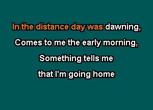 In the distance day was dawning,
Comes to me the early morning,

Something tells me

that I'm going home