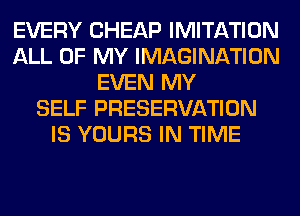 EVERY CHEAP IMITATION
ALL OF MY IMAGINATION
EVEN MY
SELF PRESERVATION
IS YOURS IN TIME