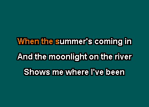 When the summer's coming in

And the moonlight on the river

Shows me where I've been