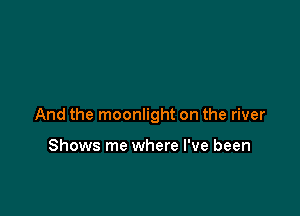 And the moonlight on the river

Shows me where I've been