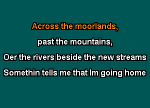 Across the moorlands,
past the mountains,
0er the rivers beside the new streams

Somethin tells me that Im going home