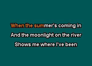 When the summer's coming in

And the moonlight on the river

Shows me where I've been