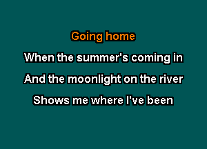 Going home

When the summer's coming in

And the moonlight on the river

Shows me where I've been