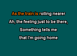 As the train is rolling nearer
Ah, the feeling just to be there,

Something tells me

that I'm going home
