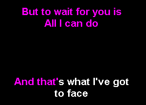 But to wait for you is
All I can do

And that's what I've got
to face