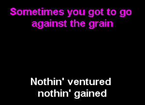 Sometimes you got to go
against the grain

Nothin' ventured
nothin' gained