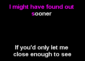 I might have found out
sooner

If you'd only let me
close enough to see