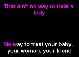 That ain't no way to treat a
lady

No way to treat your baby,
your woman, your friend