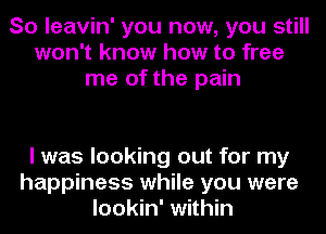 So leavin' you now, you still
won't know how to free
me of the pain

I was looking out for my
happiness while you were
lookin' within