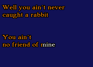 XVell you ain't never
caught a rabbit

You ain't
no friend of mine