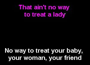 That ain't no way
to treat a lady

No way to treat your baby,
your woman, your friend