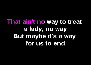 That ain't no way to treat
a lady, no way

But maybe it's a way
for us to end