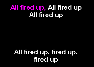 All fired up, All fired up
All fired up

All fired up, fired up,
fired up