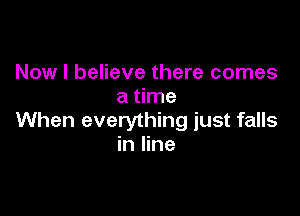 Now I believe there comes
a time

When everything just falls
in line